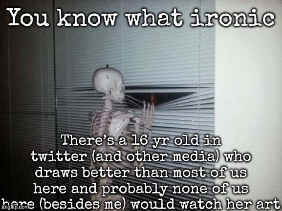 Not saying the name | You know what ironic; There’s a 16 yr old in twitter (and other media) who draws better than most of us here and probably none of us here (besides me) would watch her art | image tagged in skeleton looking out window,msmg | made w/ Imgflip meme maker