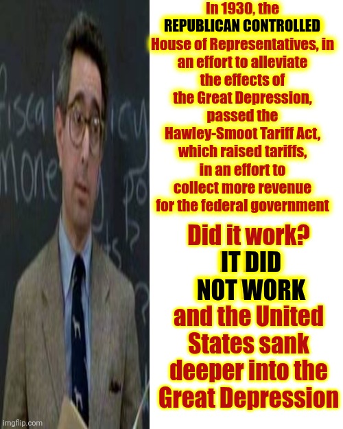 Republicans Do NOT Learn From Their Mistakes | In 1930, the
REPUBLICAN CONTROLLED

House of Representatives, in an effort to alleviate the effects of the Great Depression, passed the Hawley-Smoot Tariff Act, which raised tariffs, in an effort to collect more revenue for the federal government; REPUBLICAN CONTROLLED; Did it work?
IT DID NOT WORK
and the United States sank deeper into the Great Depression; IT DID NOT WORK | image tagged in maga,donald trump is a convicted rapist,the lowest scum in history,the great depression,conservative hypocrisy,memes | made w/ Imgflip meme maker