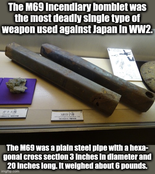 The M69 incendiary bomblet was
the most deadly single type of
weapon used against Japan in WW2. The M69 was a plain steel pipe with a hexa-
 | made w/ Imgflip meme maker