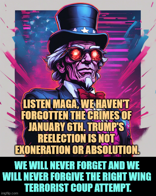 Call it by its right name. | LISTEN MAGA, WE HAVEN'T 
FORGOTTEN THE CRIMES OF 
JANUARY 6TH. TRUMP'S 
REELECTION IS NOT 
EXONERATION OR ABSOLUTION. WE WILL NEVER FORGET AND WE 
WILL NEVER FORGIVE THE RIGHT WING 
TERRORIST COUP ATTEMPT. | image tagged in trump,maga,coup,attack,assault,capitol hill | made w/ Imgflip meme maker