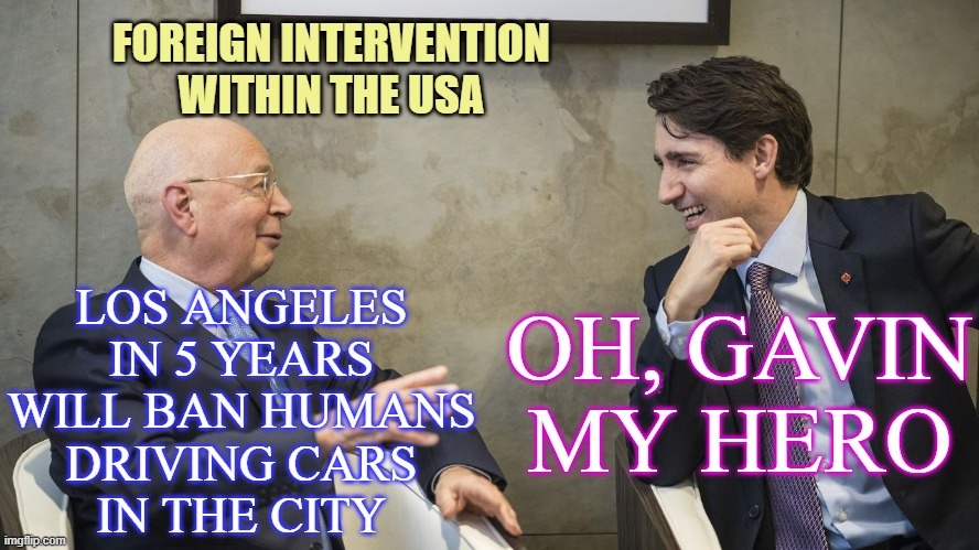 Justin Trudeau and Klaus Schwab | LOS ANGELES
IN 5 YEARS
WILL BAN HUMANS
DRIVING CARS
IN THE CITY OH, GAVIN
MY HERO FOREIGN INTERVENTION
WITHIN THE USA | image tagged in justin trudeau and klaus schwab | made w/ Imgflip meme maker