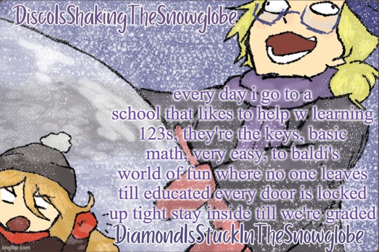 Diamond and Disco Winter Temp :P | every day i go to a school that likes to help w learning 123s, they're the keys, basic math, very easy, to baldi's world of fun where no one leaves till educated every door is locked up tight stay inside till we're graded | image tagged in diamond and disco winter temp p | made w/ Imgflip meme maker