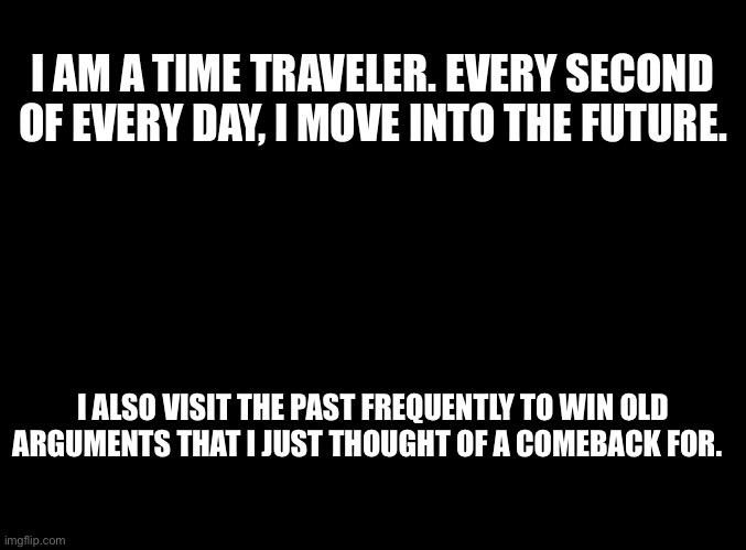 Back to the future | I AM A TIME TRAVELER. EVERY SECOND OF EVERY DAY, I MOVE INTO THE FUTURE. I ALSO VISIT THE PAST FREQUENTLY TO WIN OLD ARGUMENTS THAT I JUST THOUGHT OF A COMEBACK FOR. | image tagged in back to the future,time travel,delorean,marty mcfly,doc brown,space | made w/ Imgflip meme maker