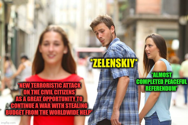 -Money bloody flow. | *ZELENSKIY*; *ALMOST COMPLETED PEACEFUL REFERENDUM*; *NEW TERRORISTIC ATTACK ON THE CIVIL CITIZENS AS A GREAT OPPORTUNITY TO CONTINUE A WAR WITH STEALING BUDGET FROM THE WORLDWIDE HELP* | image tagged in memes,distracted boyfriend,budget cuts,peaceful,scp document,russo-ukrainian war | made w/ Imgflip meme maker