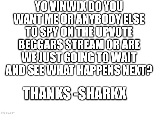 A Message | YO VINWIX DO YOU WANT ME OR ANYBODY ELSE TO SPY ON THE UPVOTE BEGGARS STREAM OR ARE WE JUST GOING TO WAIT AND SEE WHAT HAPPENS NEXT? THANKS -SHARKX | image tagged in message,for vinwix,aub forever,made by sharkx | made w/ Imgflip meme maker