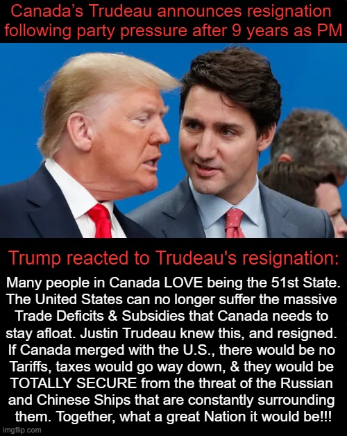 His own Liberal Party pressured him amid criticisms over his handling of the economy, etc. | Canada’s Trudeau announces resignation 
following party pressure after 9 years as PM; Trump reacted to Trudeau's resignation:; Many people in Canada LOVE being the 51st State.

The United States can no longer suffer the massive 

Trade Deficits & Subsidies that Canada needs to 

stay afloat. Justin Trudeau knew this, and resigned. 

If Canada merged with the U.S., there would be no 

Tariffs, taxes would go way down, & they would be 

TOTALLY SECURE from the threat of the Russian 

and Chinese Ships that are constantly surrounding 

them. Together, what a great Nation it would be!!! | image tagged in justin trudeau,donald trump,donald trump approves,resignation,canada | made w/ Imgflip meme maker