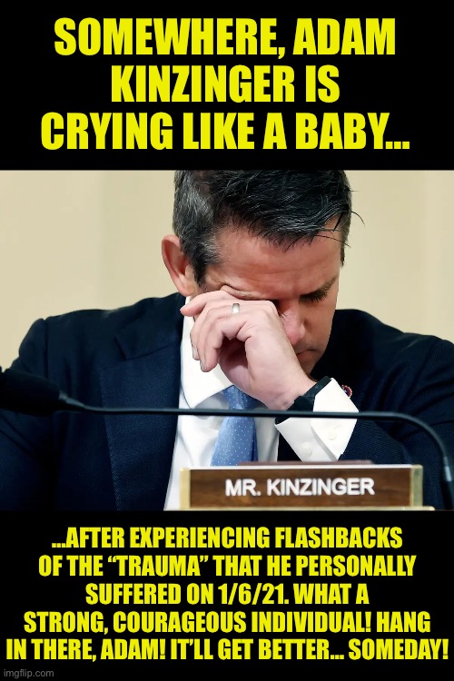 Adam Kinzinger crying | SOMEWHERE, ADAM KINZINGER IS CRYING LIKE A BABY…; …AFTER EXPERIENCING FLASHBACKS OF THE “TRAUMA” THAT HE PERSONALLY SUFFERED ON 1/6/21. WHAT A STRONG, COURAGEOUS INDIVIDUAL! HANG IN THERE, ADAM! IT’LL GET BETTER… SOMEDAY! | image tagged in adam kinzinger crying | made w/ Imgflip meme maker