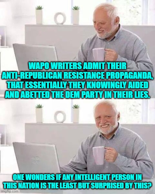 Talk about the obvious! | WAPO WRITERS ADMIT THEIR ANTI-REPUBLICAN RESISTANCE PROPAGANDA, THAT ESSENTIALLY THEY KNOWINGLY AIDED AND ABETTED THE DEM PARTY IN THEIR LIES. ONE WONDERS IF ANY INTELLIGENT PERSON IN THIS NATION IS THE LEAST BUT SURPRISED BY THIS? | image tagged in hide the pain harold | made w/ Imgflip meme maker