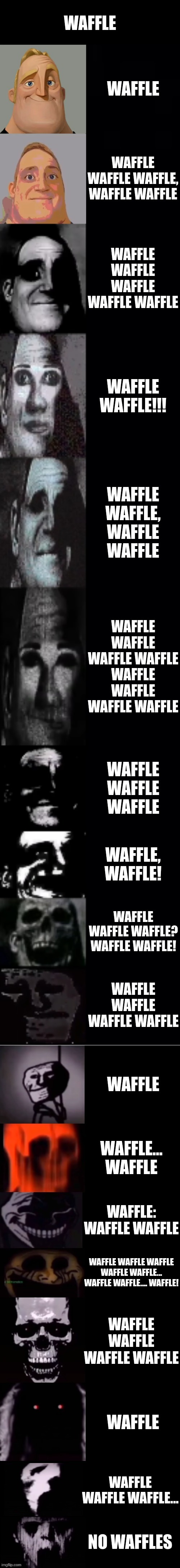 waffle | WAFFLE; WAFFLE; WAFFLE WAFFLE WAFFLE, WAFFLE WAFFLE; WAFFLE WAFFLE WAFFLE WAFFLE WAFFLE; WAFFLE WAFFLE!!! WAFFLE WAFFLE, WAFFLE WAFFLE; WAFFLE WAFFLE WAFFLE WAFFLE WAFFLE WAFFLE WAFFLE WAFFLE; WAFFLE WAFFLE WAFFLE; WAFFLE, WAFFLE! WAFFLE WAFFLE WAFFLE? WAFFLE WAFFLE! WAFFLE WAFFLE WAFFLE WAFFLE; WAFFLE; WAFFLE... WAFFLE; WAFFLE: WAFFLE WAFFLE; WAFFLE WAFFLE WAFFLE WAFFLE WAFFLE... WAFFLE WAFFLE.... WAFFLE! WAFFLE WAFFLE WAFFLE WAFFLE; WAFFLE; WAFFLE WAFFLE WAFFLE... NO WAFFLES | image tagged in mr incredible becoming uncanny 1st extension | made w/ Imgflip meme maker