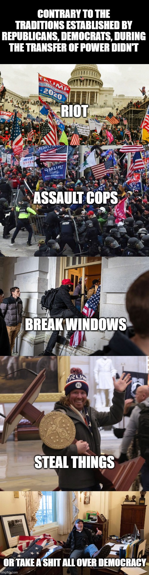 breaking with tradition, today | CONTRARY TO THE TRADITIONS ESTABLISHED BY REPUBLICANS, DEMOCRATS, DURING THE TRANSFER OF POWER DIDN'T; RIOT; ASSAULT COPS; BREAK WINDOWS; STEAL THINGS; OR TAKE A SHIT ALL OVER DEMOCRACY | image tagged in the january 6th insurrection,cop-killer maga right wing capitol riot january 6th,magat participation trophy | made w/ Imgflip meme maker