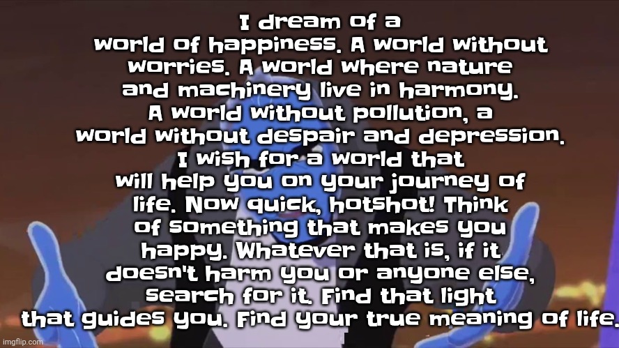 A quick quote by me. If you ever feel sad, read it. | I dream of a world of happiness. A world without worries. A world where nature and machinery live in harmony. A world without pollution, a world without despair and depression. I wish for a world that will help you on your journey of life. Now quick, hotshot! Think of something that makes you happy. Whatever that is, if it doesn't harm you or anyone else, search for it. Find that light that guides you. Find your true meaning of life. | image tagged in he is holding air | made w/ Imgflip meme maker
