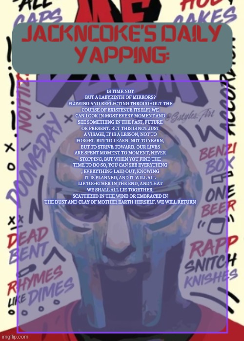 IS TIME NOT BUT A LABYRINTH OF MIRRORS? FLOWING AND REFLECTING THROUGHOUT THE COURSE OF EXISTENCE ITSELF? WE CAN LOOK IN MOST EV | IS TIME NOT BUT A LABYRINTH OF MIRRORS? FLOWING AND REFLECTING THROUGHOUT THE COURSE OF EXISTENCE ITSELF? WE CAN LOOK IN MOST EVERY MOMENT AND SEE SOMETHING IN THE PAST, FUTURE OR PRESENT. BUT THIS IS NOT JUST A VISAGE, IT IS A LESSON, NOT TO FORGET, BUT TO LEARN, NOT TO YEARN, BUT TO STRIVE TOWARD. OUR LIVES ARE SPENT MOMENT TO MOMENT, NEVER STOPPING, BUT WHEN YOU FIND THE TIME TO DO SO, YOU CAN SEE EVERYTHING , EVERYTHING LAID OUT, KNOWING IT IS PLANNED, AND IT WILL ALL LIE TOGETHER IN THE END, AND THAT WE SHALL ALL LIE TOGETHER, SCATTERED IN THE WIND OR EMBRACED IN THE DUST AND CLAY OF MOTHER EARTH HERSELF. WE WILL RETURN | image tagged in jackncoke | made w/ Imgflip meme maker