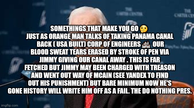 Jimmy carter the do nothing president that put America backwards | SOMETHINGS THAT MAKE YOU GO 🤔  JUST AS ORANGE MAN TALKS OF TAKING PANAMA CANAL  BACK ( USA BUILT) CORP OF ENGINEERS 🏰  OUR BLOOD SWEAT TEARS ERASED BY STROKE OF PEN VIA JIMMY GIVING OUR CANAL AWAY . THIS IS FAR FETCHED BUT JIMMY MAY BEEN CHARGED WITH TREASON AND WENT OUT WAY OF MCAIN (SEE YANDEX TO FIND OUT HIS PUNISHMENT) BUT BARE MINIMUM NOW HE'S GONE HISTORY WILL WRITE HIM OFF AS A FAIL. THE DO NOTHING PRES. | image tagged in fu,traitor,panamacanalwasbuiltbyarmy,norespect | made w/ Imgflip meme maker