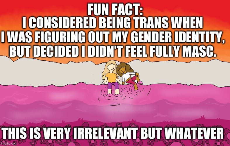 Art by me | FUN FACT:; I CONSIDERED BEING TRANS WHEN I WAS FIGURING OUT MY GENDER IDENTITY, BUT DECIDED I DIDN’T FEEL FULLY MASC. THIS IS VERY IRRELEVANT BUT WHATEVER | image tagged in transgender,art,random | made w/ Imgflip meme maker