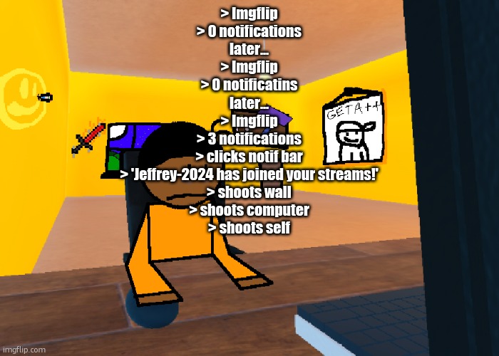*uncomfort* | > Imgflip
> 0 notifications
later...
> Imgflip
> 0 notificatins
later...
> Imgflip
> 3 notifications
> clicks notif bar
> 'Jeffrey-2024 has joined your streams!'
> shoots wall
> shoots computer
> shoots self | image tagged in uncomfort | made w/ Imgflip meme maker