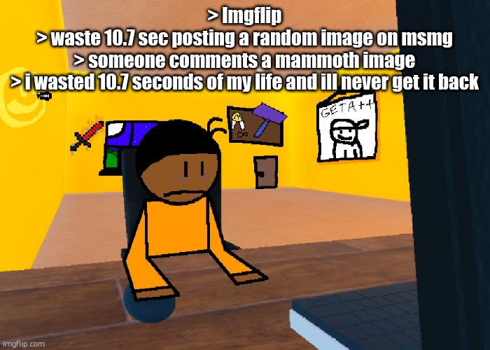 *uncomfort* | > Imgflip
> waste 10.7 sec posting a random image on msmg
> someone comments a mammoth image
> i wasted 10.7 seconds of my life and ill never get it back | image tagged in uncomfort | made w/ Imgflip meme maker