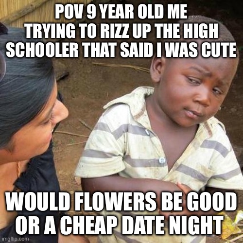 Wtf!?!? | POV 9 YEAR OLD ME TRYING TO RIZZ UP THE HIGH SCHOOLER THAT SAID I WAS CUTE; WOULD FLOWERS BE GOOD OR A CHEAP DATE NIGHT | image tagged in memes,third world skeptical kid | made w/ Imgflip meme maker