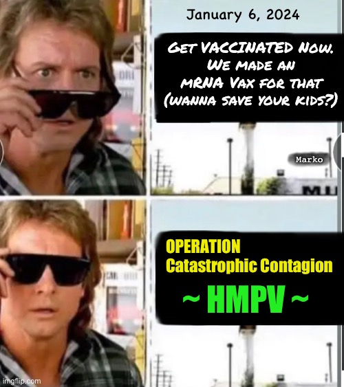 HMPV PLANDEMIC SCAMDEMIC II. Human Meta Pneumonia Virus | January 6, 2024; Get VACCINATED Now.
We made an mRNA Vax for that
(wanna save your kids?); Marko; OPERATION
Catastrophic Contagion; ~ HMPV ~ | image tagged in memes,evil globalists running their next game,they have 100s gain of function viruses,leftists fjb voters gotohell,new killshots | made w/ Imgflip meme maker