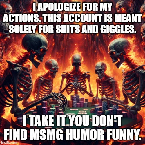 Do you find funny voices narrating things funny though? | I APOLOGIZE FOR MY ACTIONS. THIS ACCOUNT IS MEANT SOLELY FOR SHITS AND GIGGLES. I TAKE IT YOU DON'T FIND MSMG HUMOR FUNNY. | image tagged in pokercore | made w/ Imgflip meme maker