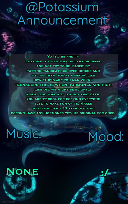 Potassium’s Ghost Leviathan Template | Yo It'd be pretty awesome if you guys could be original and not try to be 'based' by putting random pngs over bingos and titling them 'you're a minor' like how stupid are you man WE'RE TEENAGERS THIS IS WHEN HORMONES ARE HIGH like ofc we might be slightly horny and whatnot it's not that deep. You aren't cool for copying everyone else to make fun of ts. Makes you look like a 12 year old who doesn't have any hormones yet. Be original for once. None; :/ | image tagged in potassium s ghost leviathan template | made w/ Imgflip meme maker