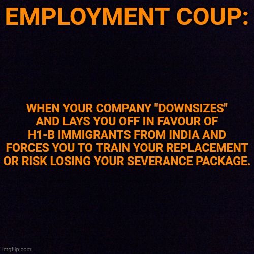 When your hostile work environment is actually a hostile takeover: | EMPLOYMENT COUP:; WHEN YOUR COMPANY "DOWNSIZES" AND LAYS YOU OFF IN FAVOUR OF H1-B IMMIGRANTS FROM INDIA AND FORCES YOU TO TRAIN YOUR REPLACEMENT OR RISK LOSING YOUR SEVERANCE PACKAGE. | image tagged in black screen | made w/ Imgflip meme maker