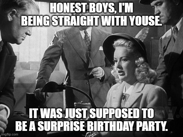 Film Noir BDAY | HONEST BOYS, I'M BEING STRAIGHT WITH YOUSE. IT WAS JUST SUPPOSED TO BE A SURPRISE BIRTHDAY PARTY. | image tagged in birthday | made w/ Imgflip meme maker