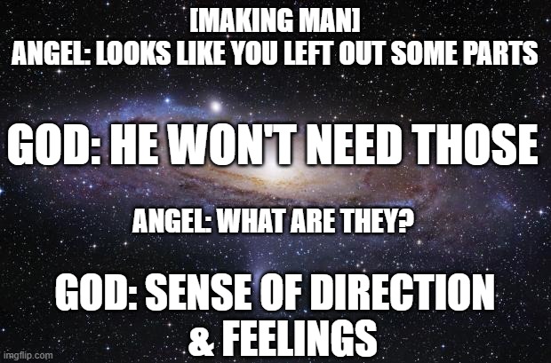 making man | [MAKING MAN]

ANGEL: LOOKS LIKE YOU LEFT OUT SOME PARTS; GOD: HE WON'T NEED THOSE; ANGEL: WHAT ARE THEY? GOD: SENSE OF DIRECTION
  & FEELINGS | image tagged in god religion universe | made w/ Imgflip meme maker