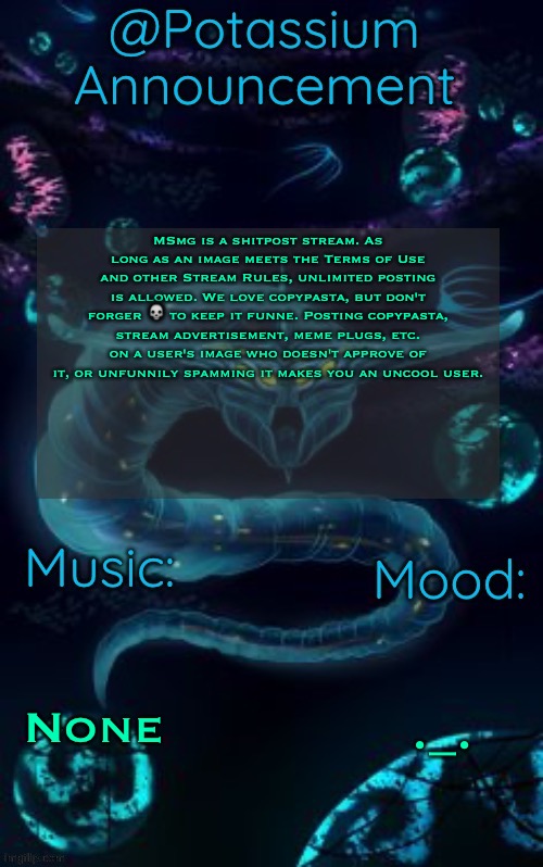 The spam rule, since u guys forgot | MSmg is a shitpost stream. As long as an image meets the Terms of Use and other Stream Rules, unlimited posting is allowed. We love copypasta, but don't forger 💀 to keep it funne. Posting copypasta, stream advertisement, meme plugs, etc. on a user's image who doesn't approve of it, or unfunnily spamming it makes you an uncool user. None; ._. | image tagged in potassium s ghost leviathan template | made w/ Imgflip meme maker