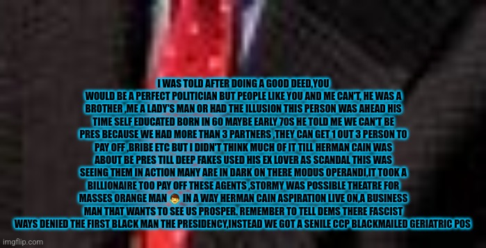 Reader's highgest: How demonrats and deep fake stole presidency from the 1st black president | I WAS TOLD AFTER DOING A GOOD DEED,YOU WOULD BE A PERFECT POLITICIAN BUT PEOPLE LIKE YOU AND ME CAN'T, HE WAS A BROTHER ,ME A LADY'S MAN OR HAD THE ILLUSION THIS PERSON WAS AHEAD HIS TIME SELF EDUCATED BORN IN 60 MAYBE EARLY 70S HE TOLD ME WE CAN'T BE PRES BECAUSE WE HAD MORE THAN 3 PARTNERS ,THEY CAN GET 1 OUT 3 PERSON TO PAY OFF ,BRIBE ETC BUT I DIDN'T THINK MUCH OF IT TILL HERMAN CAIN WAS ABOUT BE PRES TILL DEEP FAKES USED HIS EX LOVER AS SCANDAL THIS WAS SEEING THEM IN ACTION MANY ARE IN DARK ON THERE MODUS OPERANDI,IT TOOK A BILLIONAIRE TOO PAY OFF THESE AGENTS ,STORMY WAS POSSIBLE THEATRE FOR MASSES ORANGE MAN 👨 IN A WAY HERMAN CAIN ASPIRATION LIVE ON,A BUSINESS MAN THAT WANTS TO SEE US PROSPER. REMEMBER TO TELL DEMS THERE FASCIST WAYS DENIED THE FIRST BLACK MAN THE PRESIDENCY,INSTEAD WE GOT A SENILE CCP BLACKMAILED GERIATRIC POS | image tagged in deepfake,fu,america,cain | made w/ Imgflip meme maker