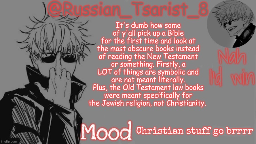 Russian_Tsarist_8 announcement temp (Thanks, Gojo-Satoru) | It's dumb how some of y'all pick up a Bible for the first time and look at the most obscure books instead of reading the New Testament or something. Firstly, a LOT of things are symbolic and are not meant literally. Plus, the Old Testament law books were meant specifically for the Jewish religion, not Christianity. Christian stuff go brrrr | image tagged in russian_tsarist_8 announcement temp thanks gojo-satoru | made w/ Imgflip meme maker