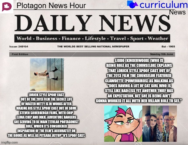 Plotagon News Hour and Curriculum News Newspaper 5 | LIDDO (KINDERWOOD) (WHO IS BEING ROLE AS THE COUNSELOR) EXPLAINS THAT LORICK STYLE SPOOF CAST OUT OF THE 2013 FILM THE COUNSELOR FEATURED CLAWDETTE (POWERBIRDS) AS MALKINA AS "DOES HAVING A LOT OF CAT GIRL WHO IS STILL LIKE BAD@SS YET ANOTHER THIEF HAS AN EXPECTATION, BET SHE IS BEING AIN'T GONNA WORKED IT ALL WITH HER VILLAIN ROLE TO SEE."; LORICK STYLE SPOOF CAST OUT OF THE 2013 FILM THE SECRET LIFE OF WALTER MITTY IS IN WORKS AFTER MAKING HIS STYLE SPOOF CAST OUT OF SOME STEVEN SODERBERGH FILMS, WITH CHIP (LUNA CHIP AND INKIE: ADVENTURE RANGERS GO) SERVING TO BE MAIN TITULAR PROTAGONIST ROLE, WHICH IT'S CONSIDERED INSPIRATION OF THE FILM'S ACCURATELY ON THE BOOKS AS WELL AS PITSADA JATTUP**N'S SPOOF CAST. | image tagged in plotagon news hour and curriculum news newspaper,meme,spoof cast,newspaper,news,powerbirds | made w/ Imgflip meme maker