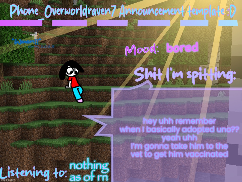 I’m gonna show him the plusbie of divvy I have soon | bored; hey uhh remember when I basically adopted uno??
yeah uhh
I’m gonna take him to the vet to get him vaccinated; nothing as of rn | image tagged in phone_overworldraven7 announcement template d | made w/ Imgflip meme maker