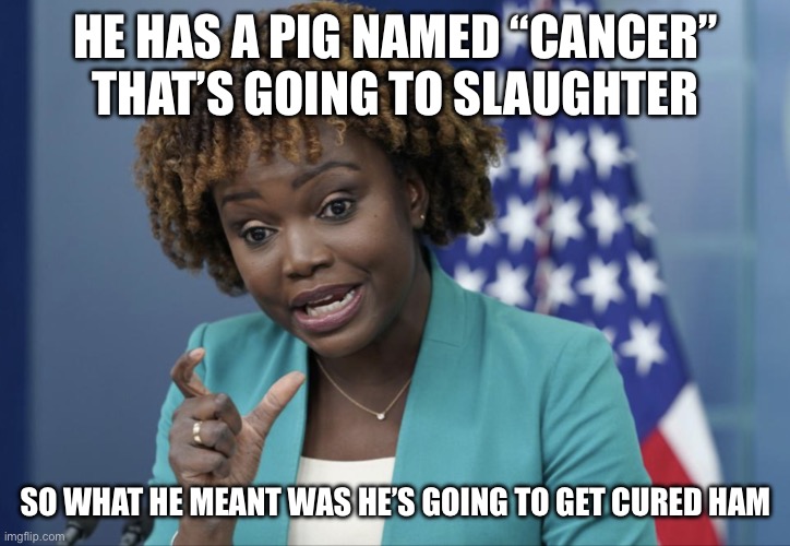 Press Secretary Karine Jean-Pierre | HE HAS A PIG NAMED “CANCER” THAT’S GOING TO SLAUGHTER SO WHAT HE MEANT WAS HE’S GOING TO GET CURED HAM | image tagged in press secretary karine jean-pierre | made w/ Imgflip meme maker