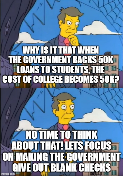 Skinner Out Of Touch | WHY IS IT THAT WHEN THE GOVERNMENT BACKS 50K LOANS TO STUDENTS, THE COST OF COLLEGE BECOMES 50K? NO TIME TO THINK ABOUT THAT! LETS FOCUS ON MAKING THE GOVERNMENT GIVE OUT BLANK CHECKS | image tagged in skinner out of touch | made w/ Imgflip meme maker