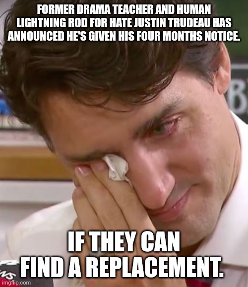 They won't find one, and if they do, there will not be an election due to war or another plandemic. | FORMER DRAMA TEACHER AND HUMAN LIGHTNING ROD FOR HATE JUSTIN TRUDEAU HAS ANNOUNCED HE'S GIVEN HIS FOUR MONTHS NOTICE. IF THEY CAN FIND A REPLACEMENT. | image tagged in justin trudeau crying | made w/ Imgflip meme maker