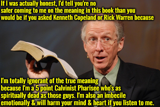 Spiritually Dead & Emotionally Stupid | If I was actually honest, I'd tell you're no safer coming to me on the meaning in this book than you would be if you asked Kenneth Copeland or Rick Warren because; I'm totally ignorant of the true meaning because I'm a 5 point Calvinist Pharisee who's as spiritually dead as those guys. I'm also an imbecile emotionally & will harm your mind & heart if you listen to me. | image tagged in john piper open bible,calvinism,arminian,molinism,john piper is no better,emotionally stupid | made w/ Imgflip meme maker