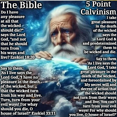What Man Deserved But God Is Merciful | 5 Point Calvinism; The Bible; Do I have any pleasure at all that the wicked should die?" says the Lord God, "and not that he should turn from his ways and live? Ezekiel 18:20; I take great pleasure in the death of the wicked says the Lord God & and predetermined them to be wicked and die. Say to them 'As I live says the Lord God, 'I take great pleasure in the death of the wicked, and foreordained by My secret will and decree of action that the wicked should not turn from their ways and live. You can't turn from your evil ways! For why should you live, O house of Israel?'; Say to them: 'As I live says the Lord God, 'I have no pleasure in the death of the wicked, but that the wicked turn from his way and live. Turn, turn from your evil ways! For whay should you die, O house of Israel?' Ezekiel 33:11 | image tagged in god heavenly father adonai,calvinism,arminian,molinism,reformed theology 5 point calvinsts,twisted ghoulish and wicked dogma | made w/ Imgflip meme maker