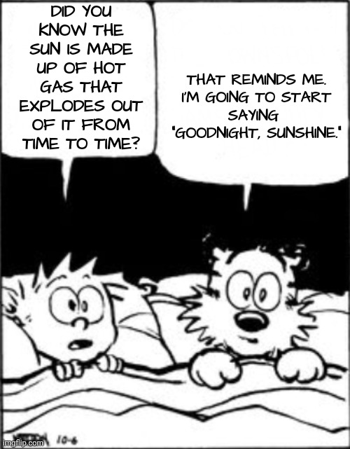 How to Earn the Nickname 'Sunshine' | THAT REMINDS ME.

I'M GOING TO START SAYING  "GOODNIGHT, SUNSHINE."; DID YOU KNOW THE SUN IS MADE UP OF HOT GAS THAT EXPLODES OUT OF IT FROM TIME TO TIME? | image tagged in calvin and hobbes,fart jokes,comics | made w/ Imgflip meme maker