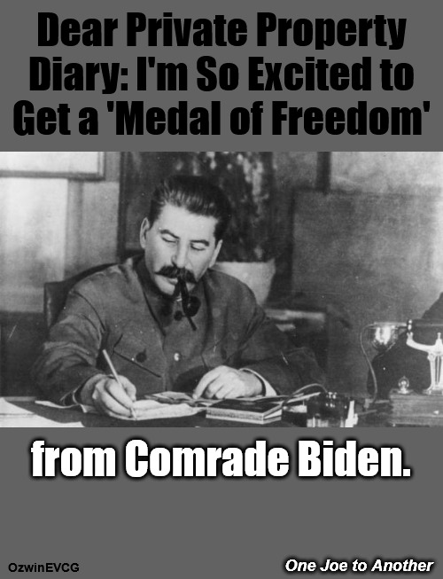 One Joe to Another | Dear Private Property 

Diary: I'm So Excited to 

Get a 'Medal of Freedom'; from Comrade Biden. One Joe to Another; OzwinEVCG | image tagged in dear diary,joe stalin,joe biden,politicians suck,medal of freedom,clown world | made w/ Imgflip meme maker