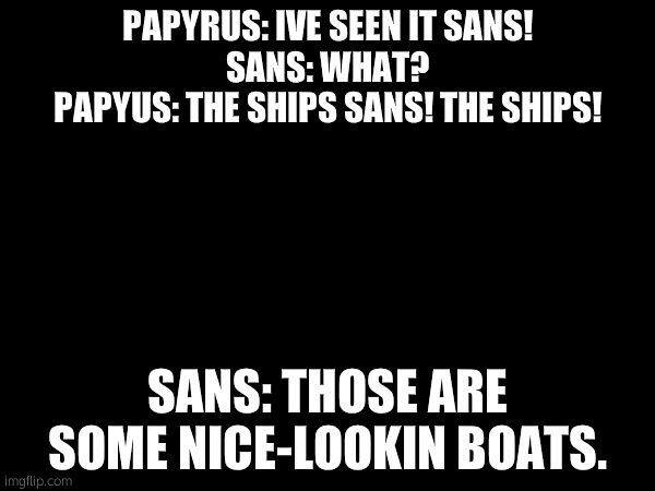 idk | PAPYRUS: IVE SEEN IT SANS!
SANS: WHAT?
PAPYUS: THE SHIPS SANS! THE SHIPS! SANS: THOSE ARE SOME NICE-LOOKIN BOATS. | made w/ Imgflip meme maker