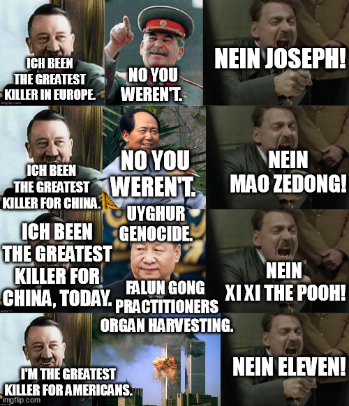 Hitler wasn't the greatest killer in the world, only the most popular one. | NEIN JOSEPH! ICH BEEN THE GREATEST KILLER IN EUROPE. NO YOU WEREN'T. NEIN MAO ZEDONG! NO YOU WEREN'T. ICH BEEN THE GREATEST KILLER FOR CHINA. ICH BEEN THE GREATEST KILLER FOR CHINA, TODAY. UYGHUR GENOCIDE. NEIN 
XI XI THE POOH! FALUN GONG  PRACTITIONERS ORGAN HARVESTING. NEIN ELEVEN! I'M THE GREATEST KILLER FOR AMERICANS. | image tagged in memes,funny memes,hitler,stalin,mao zedong,funny | made w/ Imgflip meme maker