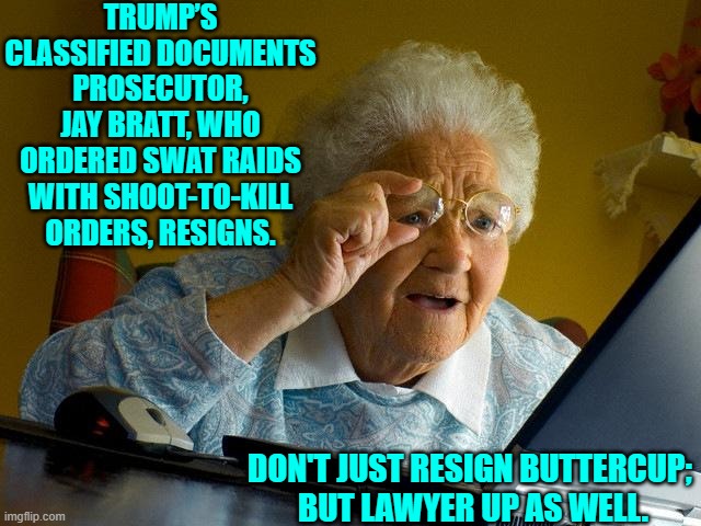 All you leftist thugs who practiced political lawfare should be lawyering up by now. | TRUMP’S CLASSIFIED DOCUMENTS PROSECUTOR, JAY BRATT, WHO ORDERED SWAT RAIDS WITH SHOOT-TO-KILL ORDERS, RESIGNS. DON'T JUST RESIGN BUTTERCUP;  BUT LAWYER UP AS WELL. | image tagged in grandma finds the internet | made w/ Imgflip meme maker