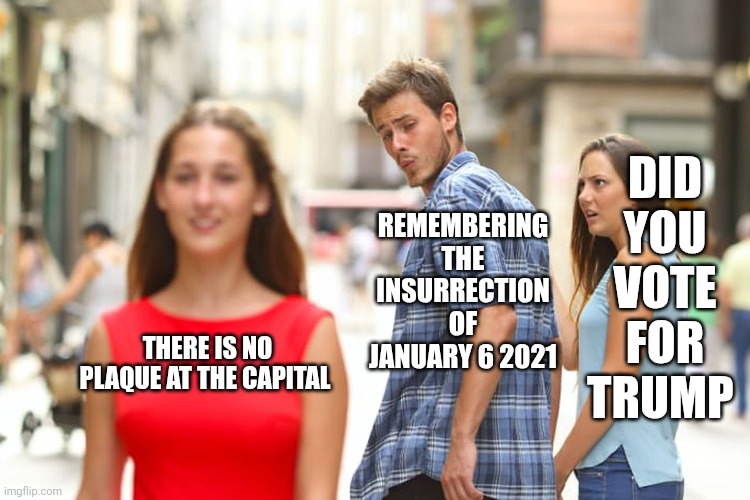 Gaslighting to the bitter end | DID YOU VOTE FOR TRUMP; REMEMBERING THE INSURRECTION OF JANUARY 6 2021; THERE IS NO PLAQUE AT THE CAPITAL | image tagged in memes,distracted boyfriend | made w/ Imgflip meme maker