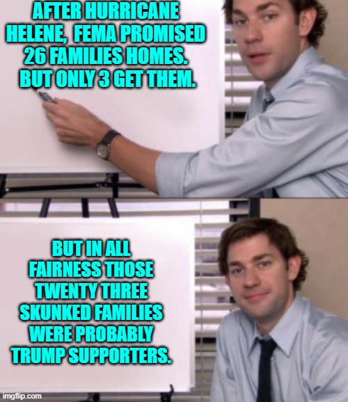 This is still, after all, the Biden Administration. | AFTER HURRICANE HELENE,  FEMA PROMISED 26 FAMILIES HOMES.  BUT ONLY 3 GET THEM. BUT IN ALL FAIRNESS THOSE TWENTY THREE SKUNKED FAMILIES WERE PROBABLY TRUMP SUPPORTERS. | image tagged in jim halpert white board template | made w/ Imgflip meme maker