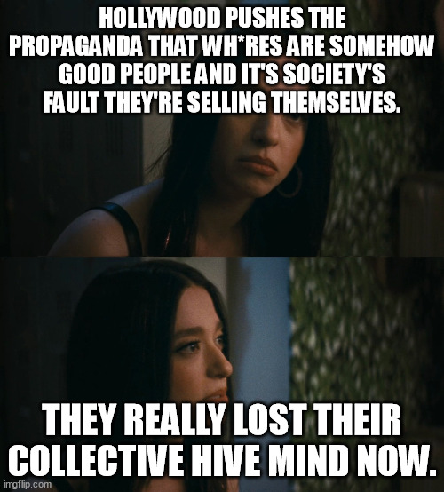 Hollywood makes movies about wh*res being innocent victims of society. R U kidding me? You ever met a real wh*re? They suck... | HOLLYWOOD PUSHES THE PROPAGANDA THAT WH*RES ARE SOMEHOW GOOD PEOPLE AND IT'S SOCIETY'S FAULT THEY'RE SELLING THEMSELVES. THEY REALLY LOST THEIR COLLECTIVE HIVE MIND NOW. | image tagged in memes,funny,funny memes,hollywood,prostitution,society | made w/ Imgflip meme maker