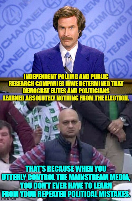 They can simply remain intellectually fat and lazy. | INDEPENDENT POLLING AND PUBLIC RESEARCH COMPANIES HAVE DETERMINED THAT DEMOCRAT ELITES AND POLITICIANS LEARNED ABSOLUTELY NOTHING FROM THE ELECTION. THAT'S BECAUSE WHEN YOU UTTERLY CONTROL THE MAINSTREAM MEDIA, YOU DON'T EVER HAVE TO LEARN FROM YOUR REPEATED POLITICAL MISTAKES. | image tagged in anchorman news update | made w/ Imgflip meme maker