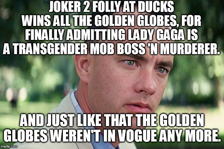 Hollywood thinks they can stick it to Trump 'n his voters 'n the audience by awarding a trann* musical that looks like Joker 2. | JOKER 2 FOLLY AT DUCKS WINS ALL THE GOLDEN GLOBES, FOR FINALLY ADMITTING LADY GAGA IS A TRANSGENDER MOB BOSS 'N MURDERER. AND JUST LIKE THAT THE GOLDEN GLOBES WEREN'T IN VOGUE ANY MORE. | image tagged in memes,and just like that,the joker,hollywood,trump,transgender | made w/ Imgflip meme maker