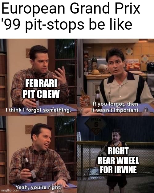 2 and a Half Men Forgot Something (Textboxes Fixed) | European Grand Prix '99 pit-stops be like; FERRARI PIT CREW; RIGHT REAR WHEEL FOR IRVINE | image tagged in 2 and a half men forgot something textboxes fixed,formula 1,europe,racing,open-wheel racing,ferrari | made w/ Imgflip meme maker