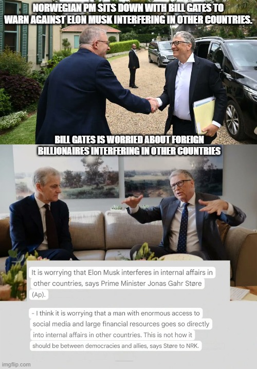 Norwegian PM sits down with Bill Gates to warn against Elon Musk interfering in other countries. | NORWEGIAN PM SITS DOWN WITH BILL GATES TO WARN AGAINST ELON MUSK INTERFERING IN OTHER COUNTRIES. BILL GATES IS WORRIED ABOUT FOREIGN BILLIONAIRES INTERFERING IN OTHER COUNTRIES | image tagged in bill gates,elon musk,nwo | made w/ Imgflip meme maker