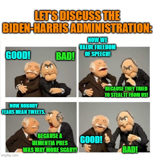 Thanks to OzwinEVCG for the template. | LET'S DISCUSS THE BIDEN-HARRIS ADMINISTRATION:; GOOD! NOW WE VALUE FREEDOM OF SPEECH! BAD! BECAUSE THEY TRIED TO STEAL IT FROM US! NOW NOBODY FEARS MEAN TWEETS. GOOD! BECAUSE A DEMENTIA PRES WAS WAY MORE SCARY! BAD! | image tagged in yep | made w/ Imgflip meme maker